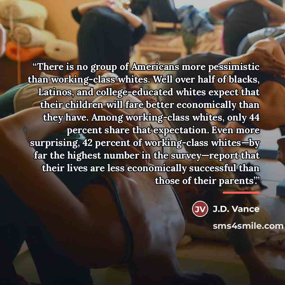 “There is no group of Americans more pessimistic than working-class whites. Well over half of blacks, Latinos, and college-educated whites expect that their children will fare better economically than they have. Among working-class whites, only 44 percent share that expectation. Even more…” quote by J.D. Vance