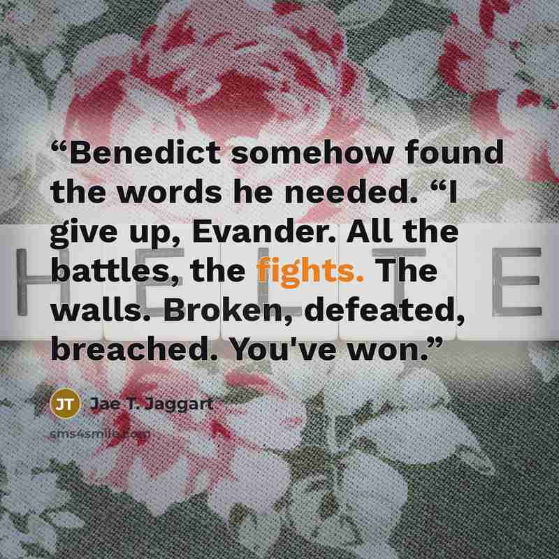 “Benedict somehow found the words he needed. “I give up, Evander. All the battles, the fights. The walls. Broken, defeated, breached. You've won.” quote by Jae T. Jaggart