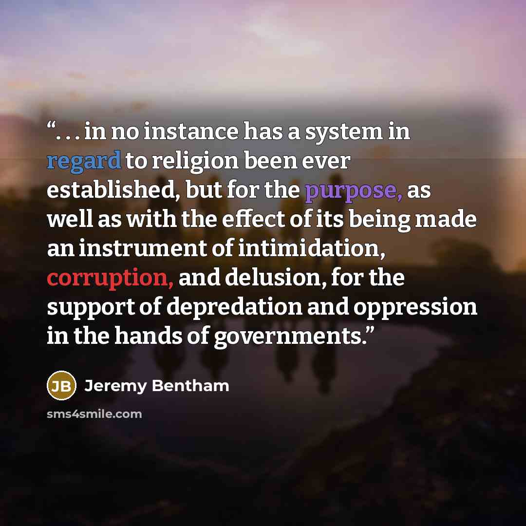 “. . . in no instance has a system in regard to religion been ever established, but for the purpose, as well as with the effect of its being made an instrument of intimidation, corruption, and delusion, for the support of depredation and oppression in the hands of governments.” quote by Jeremy Bentham