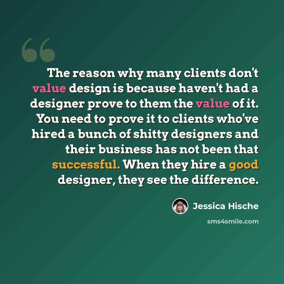 “The reason why many clients don't value design is because haven't had a designer prove to them the value of it. You need to prove it to clients who've hired a bunch of shitty designers and their business has not been that successful. When they hire a good designer, they see the difference.” quote by Jessica Hische