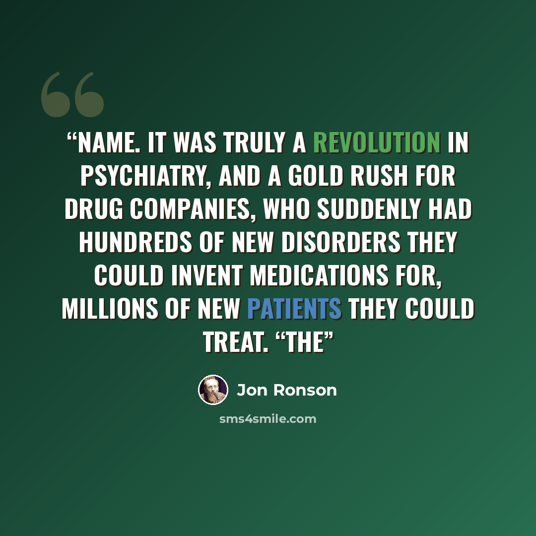 “name. It was truly a revolution in psychiatry, and a gold rush for drug companies, who suddenly had hundreds of new disorders they could invent medications for, millions of new patients they could treat. “The” quote by Jon Ronson