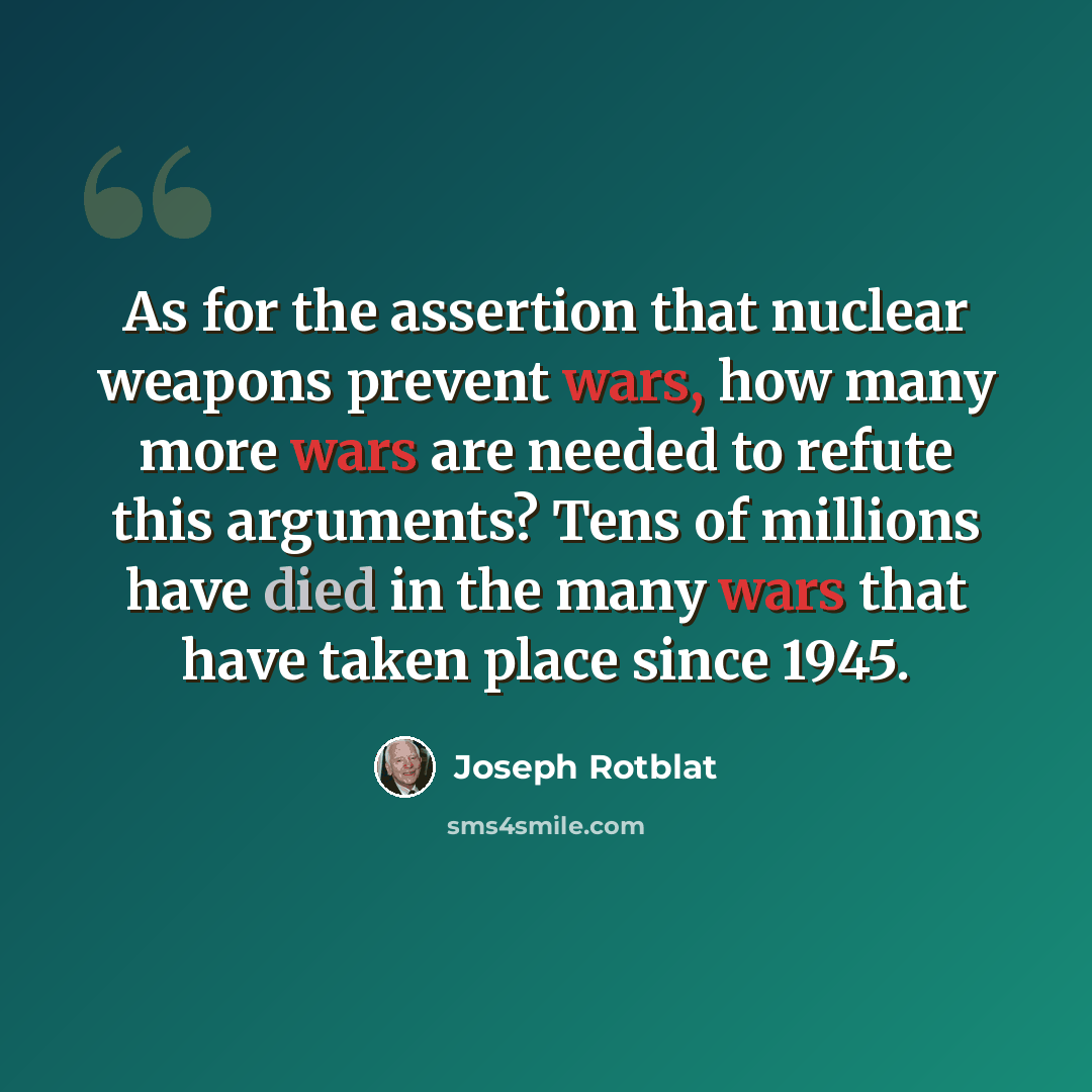 “As for the assertion that nuclear weapons prevent wars, how many more wars are needed to refute this arguments? Tens of millions have died in the many wars that have taken place since 1945.” quote by Joseph Rotblat