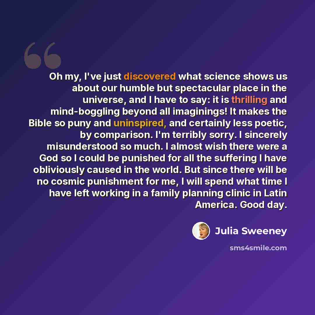 “Oh my, I've just discovered what science shows us about our humble but spectacular place in the universe, and I have to say: it is thrilling and mind-boggling beyond all imaginings! It makes the Bible so puny and uninspired, and certainly less poetic, by comparison. I'm terribly sorry. I sincerely…” quote by Julia Sweeney