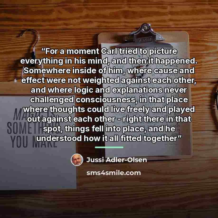 “For a moment Carl tried to picture everything in his mind, and then it happened. Somewhere inside of him, where cause and effect were not weighted against each other, and where logic and explanations never challenged consciousness, in that place where thoughts could live freely and played out…” quote by Jussi Adler-Olsen