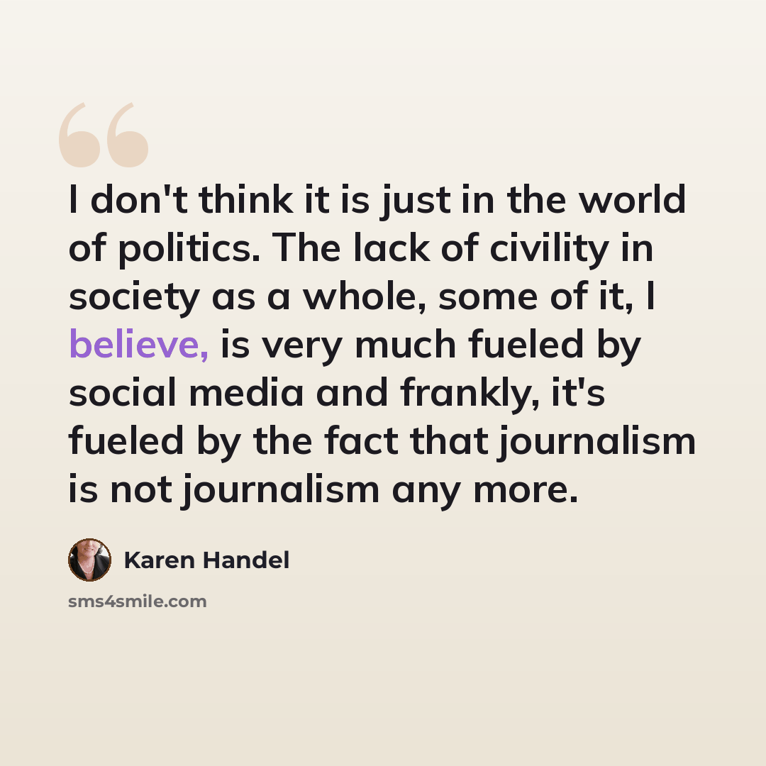 “I don't think it is just in the world of politics. The lack of civility in society as a whole, some of it, I believe, is very much fueled by social media and frankly, it's fueled by the fact that journalism is not journalism any more.” quote by Karen Handel
