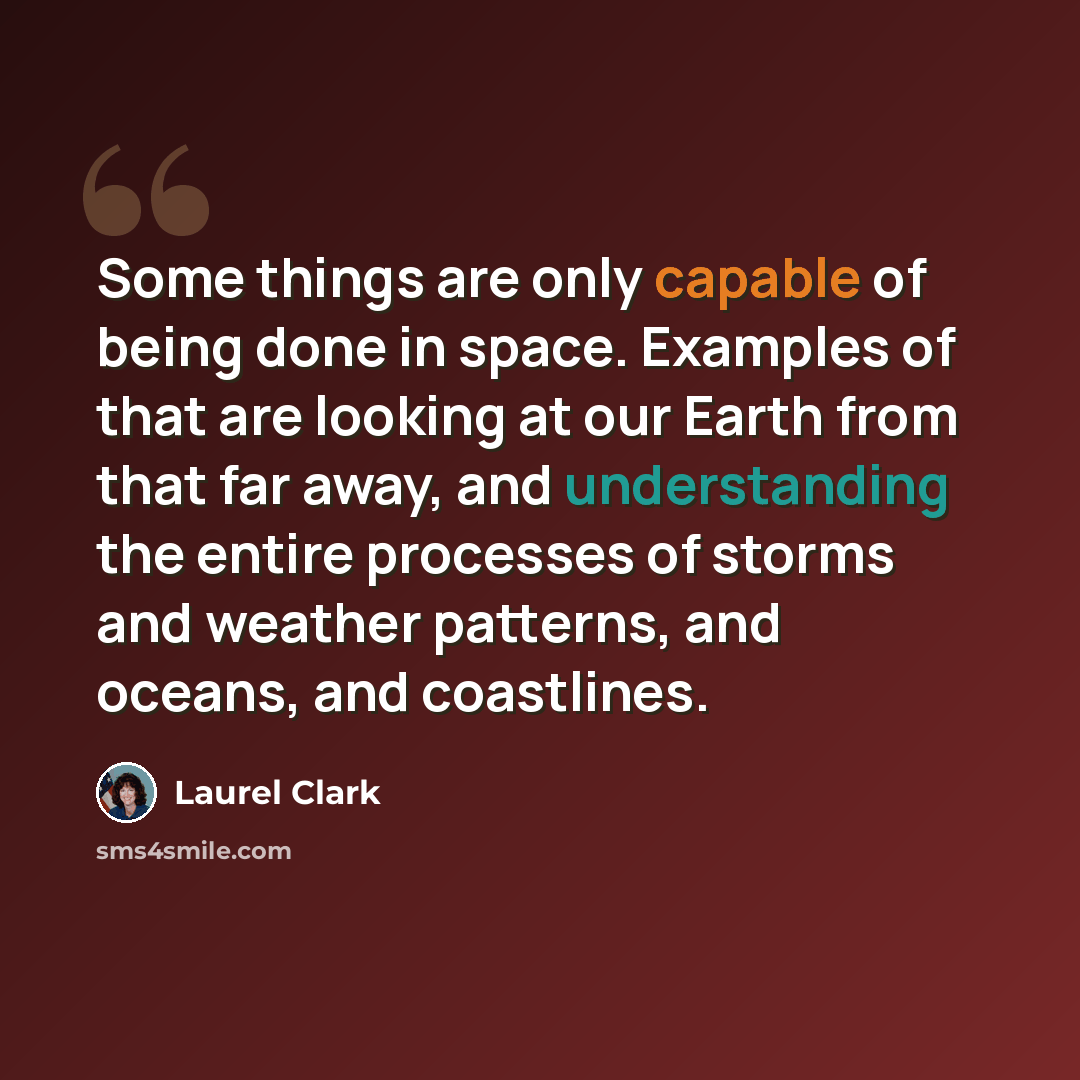 “Some things are only capable of being done in space. Examples of that are looking at our Earth from that far away, and understanding the entire processes of storms and weather patterns, and oceans, and coastlines.” quote by Laurel Clark