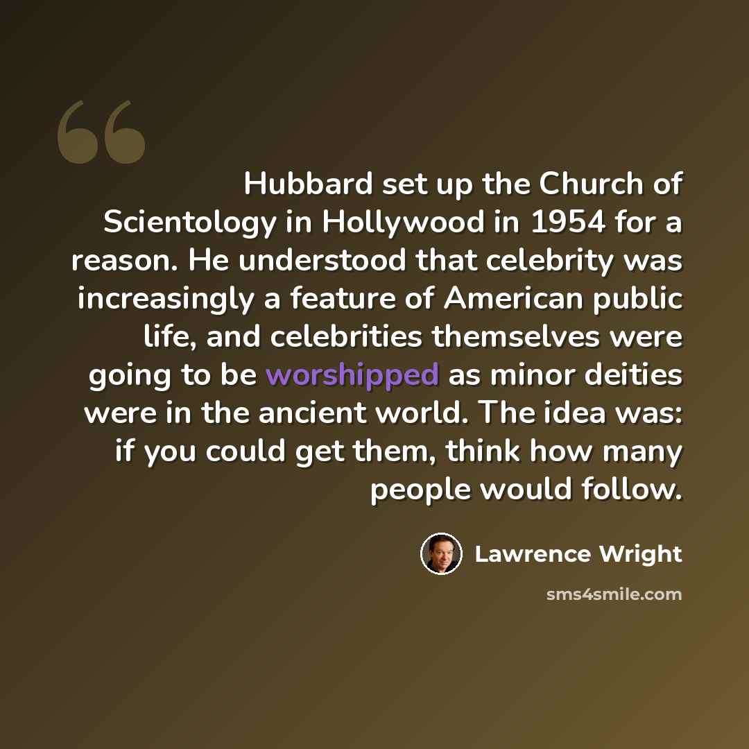 “Hubbard set up the Church of Scientology in Hollywood in 1954 for a reason. He understood that celebrity was increasingly a feature of American public life, and celebrities themselves were going to be worshipped as minor deities were in the ancient world. The idea was: if you could get them, think…” quote by Lawrence Wright