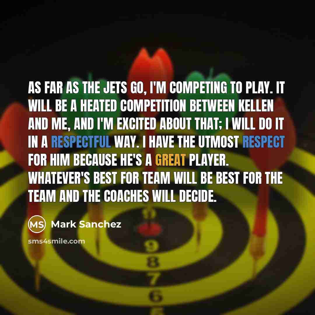 “As far as the Jets go, I'm competing to play. It will be a heated competition between Kellen and me, and I'm excited about that; I will do it in a respectful way. I have the utmost respect for him because he's a great player. Whatever's best for team will be best for the team and the coaches will…” quote by Mark Sanchez