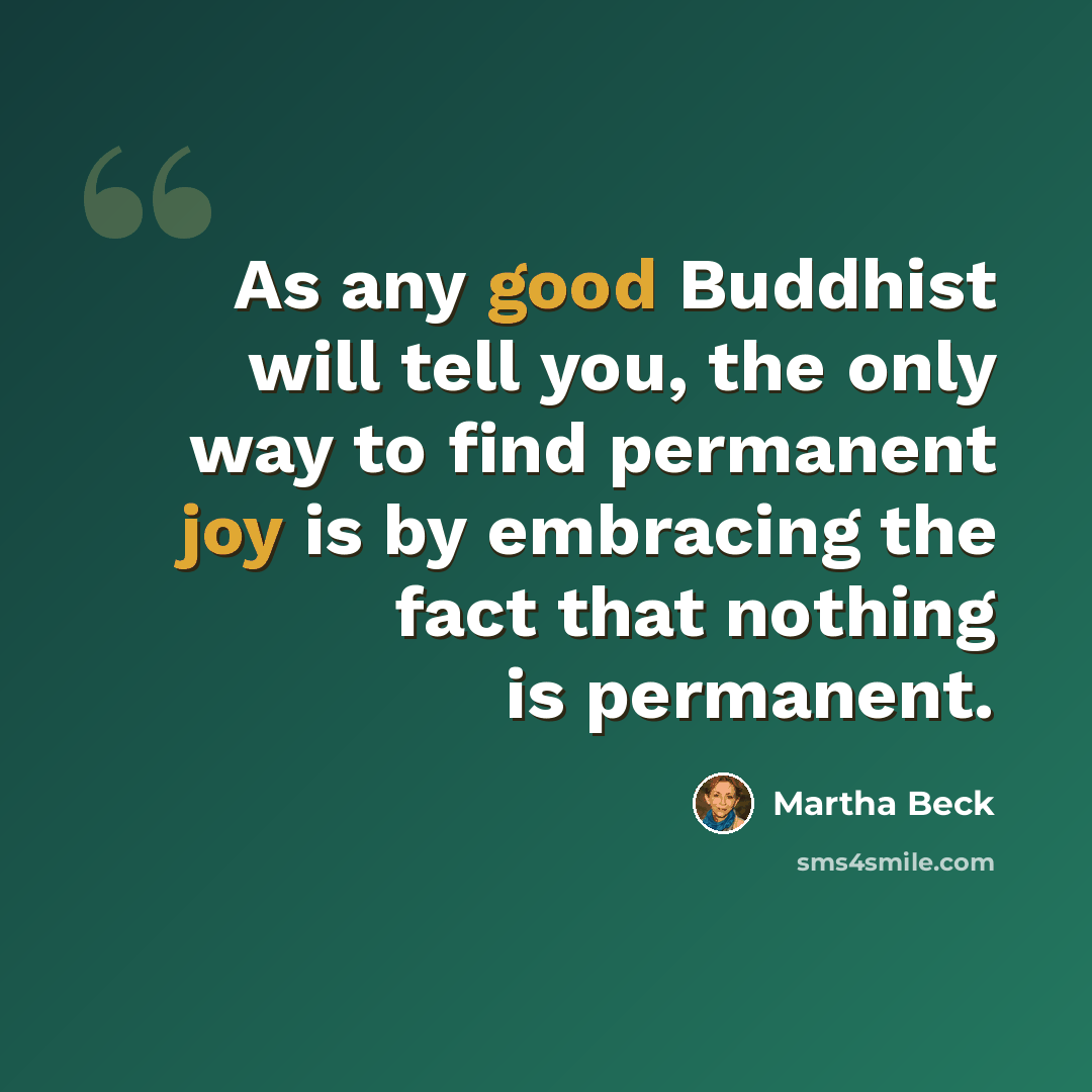 “As any good Buddhist will tell you, the only way to find permanent joy is by embracing the fact that nothing is permanent.” quote by Martha Beck