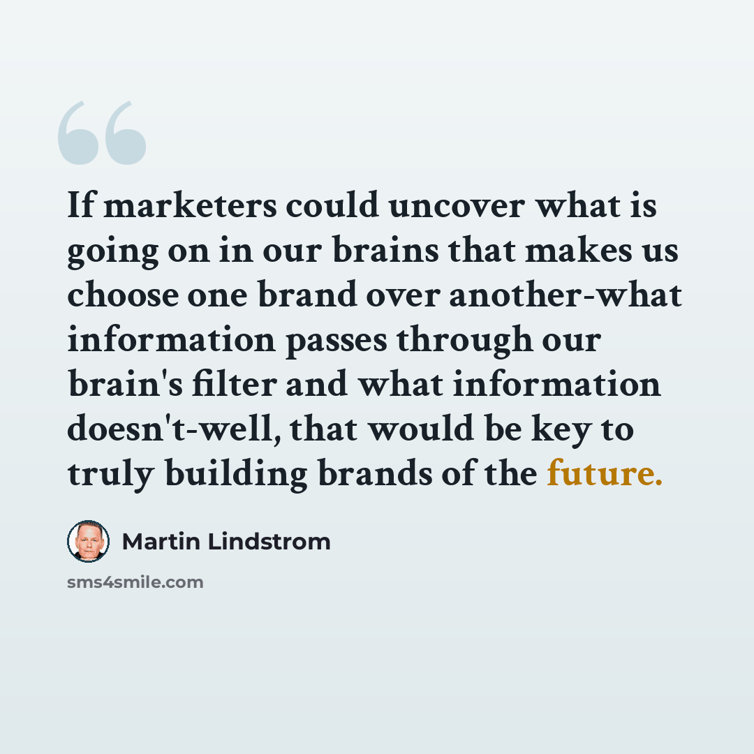 “If marketers could uncover what is going on in our brains that makes us choose one brand over another-what information passes through our brain's filter and what information doesn't-well, that would be key to truly building brands of the future.” quote by Martin Lindstrom