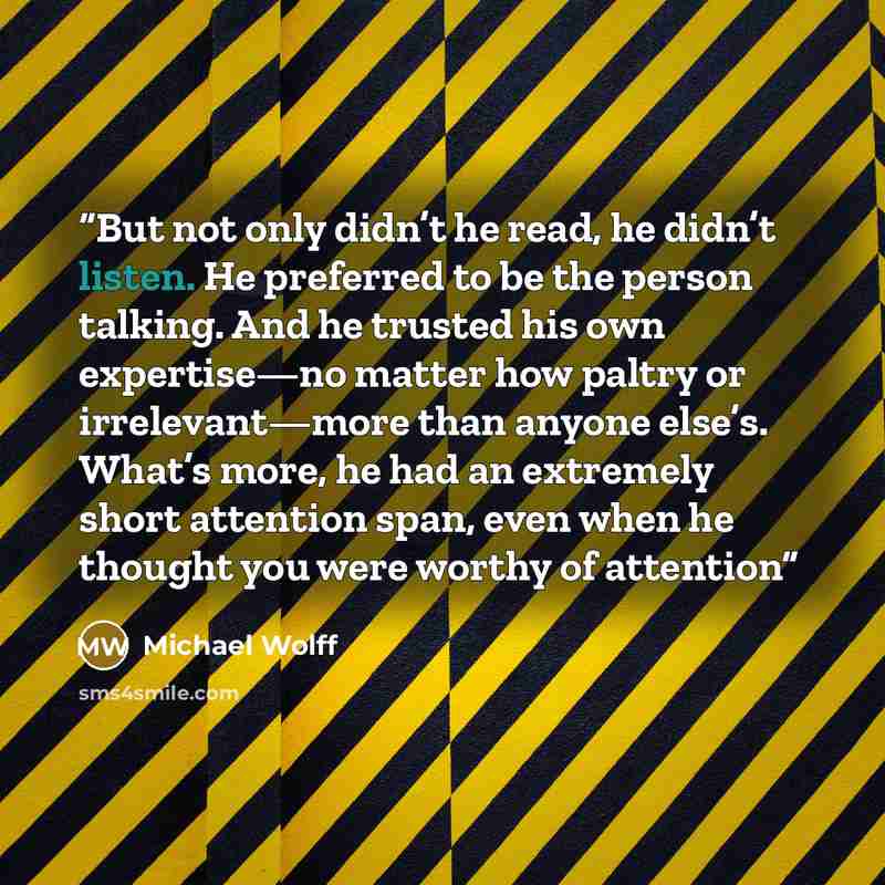 “But not only didn’t he read, he didn’t listen. He preferred to be the person talking. And he trusted his own expertise—no matter how paltry or irrelevant—more than anyone else’s. What’s more, he had an extremely short attention span, even when he thought you were worthy of attention” quote by Michael Wolff