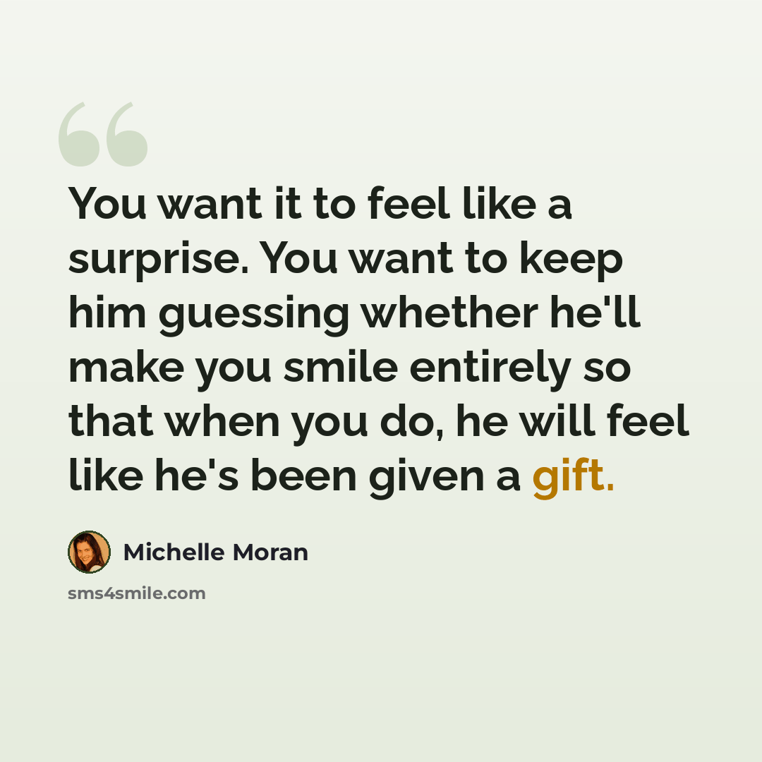 “You want it to feel like a surprise. You want to keep him guessing whether he'll make you smile entirely so that when you do, he will feel like he's been given a gift.” quote by Michelle Moran