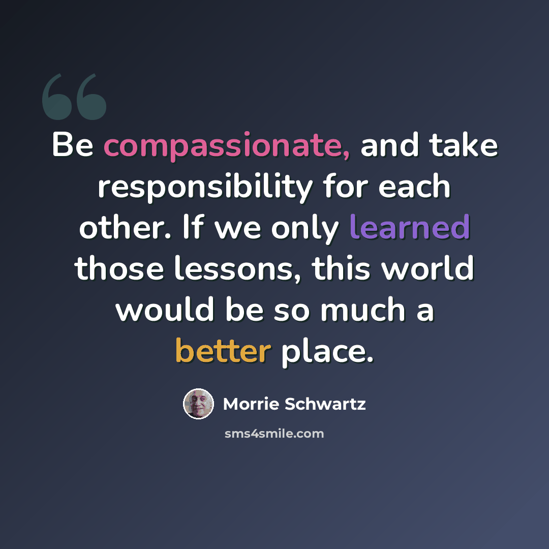 “Be compassionate, and take responsibility for each other. If we only learned those lessons, this world would be so much a better place.” quote by Morrie Schwartz