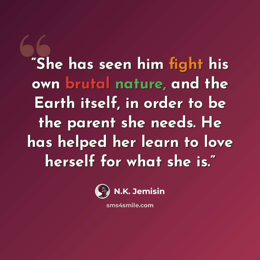 “She has seen him fight his own brutal nature, and the Earth itself, in order to be the parent she needs. He has helped her learn to love herself for what she is.” quote by N.K. Jemisin