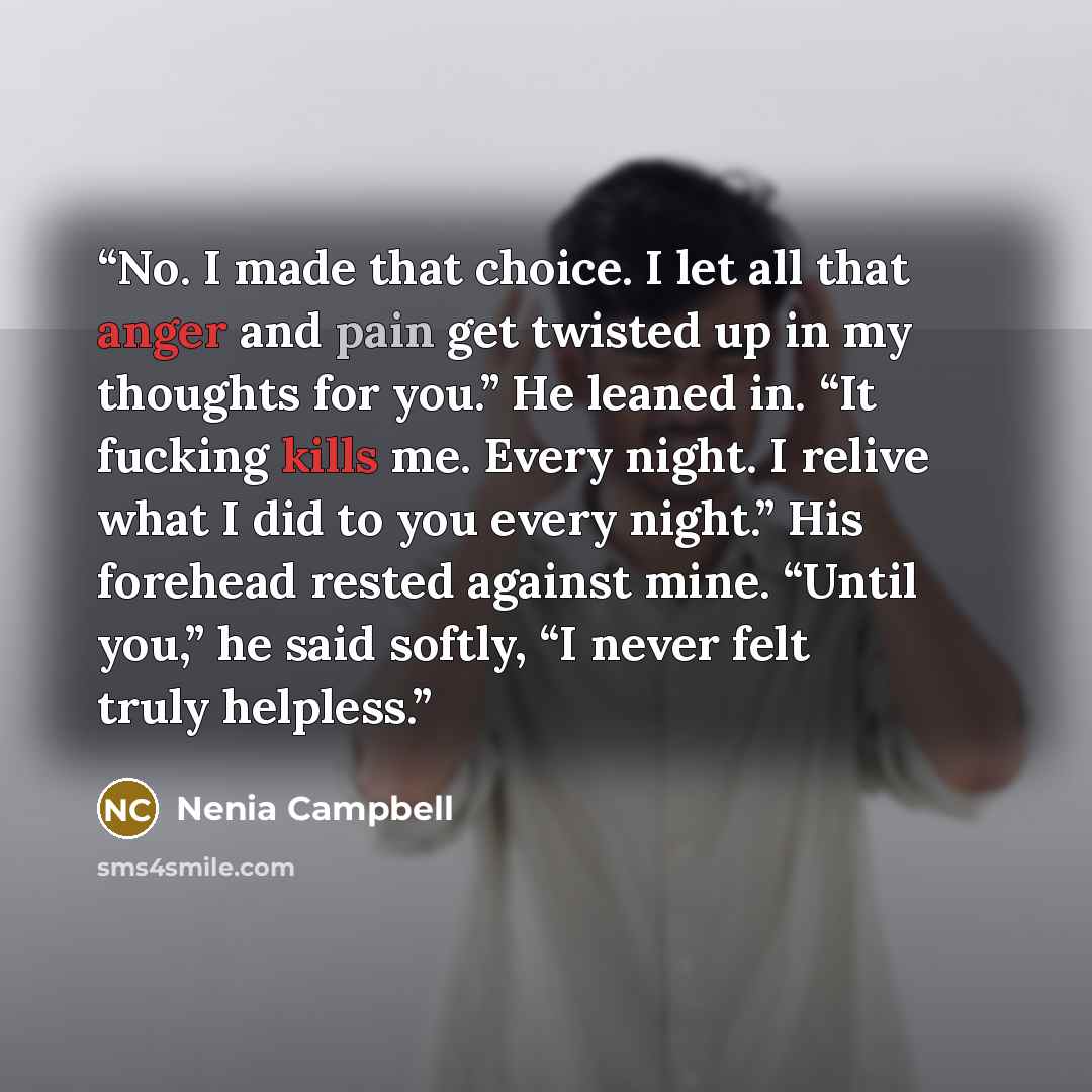 “No. I made that choice. I let all that anger and pain get twisted up in my thoughts for you.” He leaned in. “It fucking kills me. Every night. I relive what I did to you every night.” His forehead rested against mine. “Until you,” he said softly, “I never felt truly helpless.” quote by Nenia Campbell