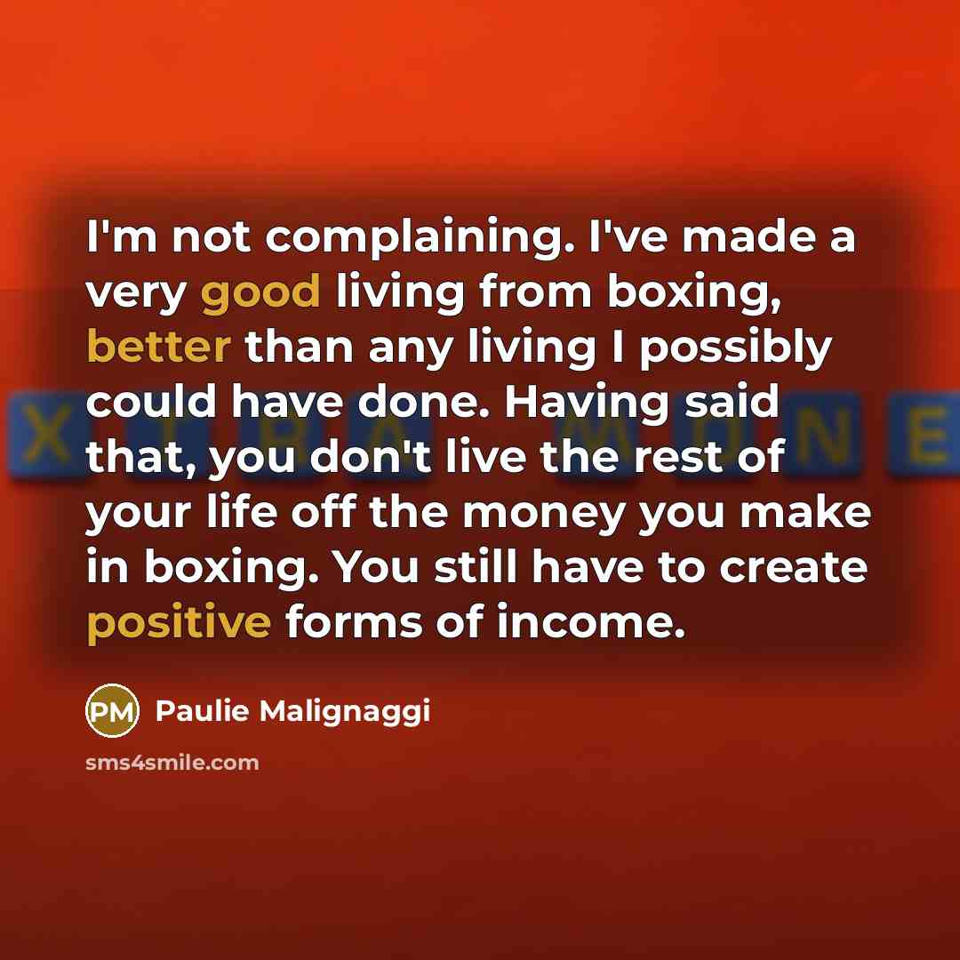 “I'm not complaining. I've made a very good living from boxing, better than any living I possibly could have done. Having said that, you don't live the rest of your life off the money you make in boxing. You still have to create positive forms of income.” quote by Paulie Malignaggi