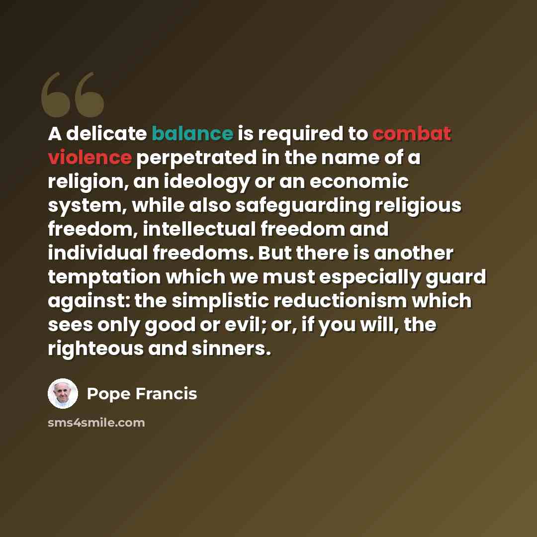 “A delicate balance is required to combat violence perpetrated in the name of a religion, an ideology or an economic system, while also safeguarding religious freedom, intellectual freedom and individual freedoms. But there is another temptation which we must especially guard against: the…” quote by Pope Francis