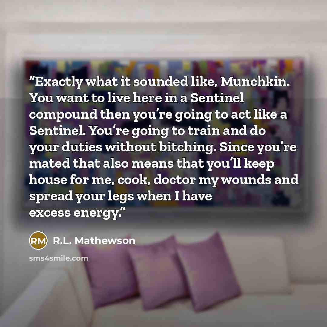 “Exactly what it sounded like, Munchkin. You want to live here in a Sentinel compound then you’re going to act like a Sentinel. You’re going to train and do your duties without bitching. Since you’re mated that also means that you’ll keep house for me, cook, doctor my wounds and spread your legs…” quote by R.L. Mathewson