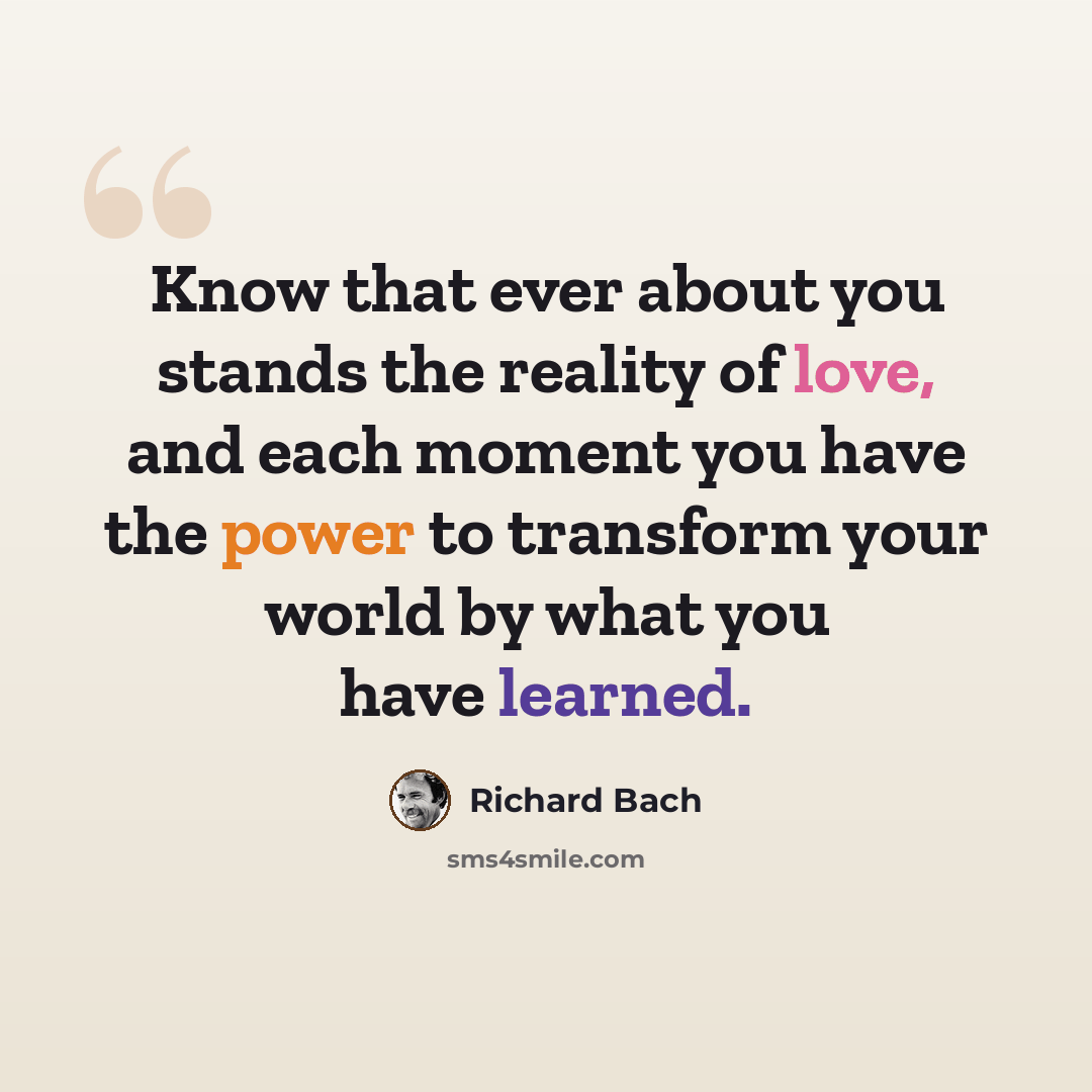 “Know that ever about you stands the reality of love, and each moment you have the power to transform your world by what you have learned.” quote by Richard Bach