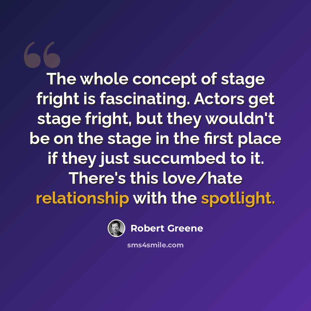 “The whole concept of stage fright is fascinating. Actors get stage fright, but they wouldn't be on the stage in the first place if they just succumbed to it. There's this love/hate relationship with the spotlight.” quote by Robert Greene