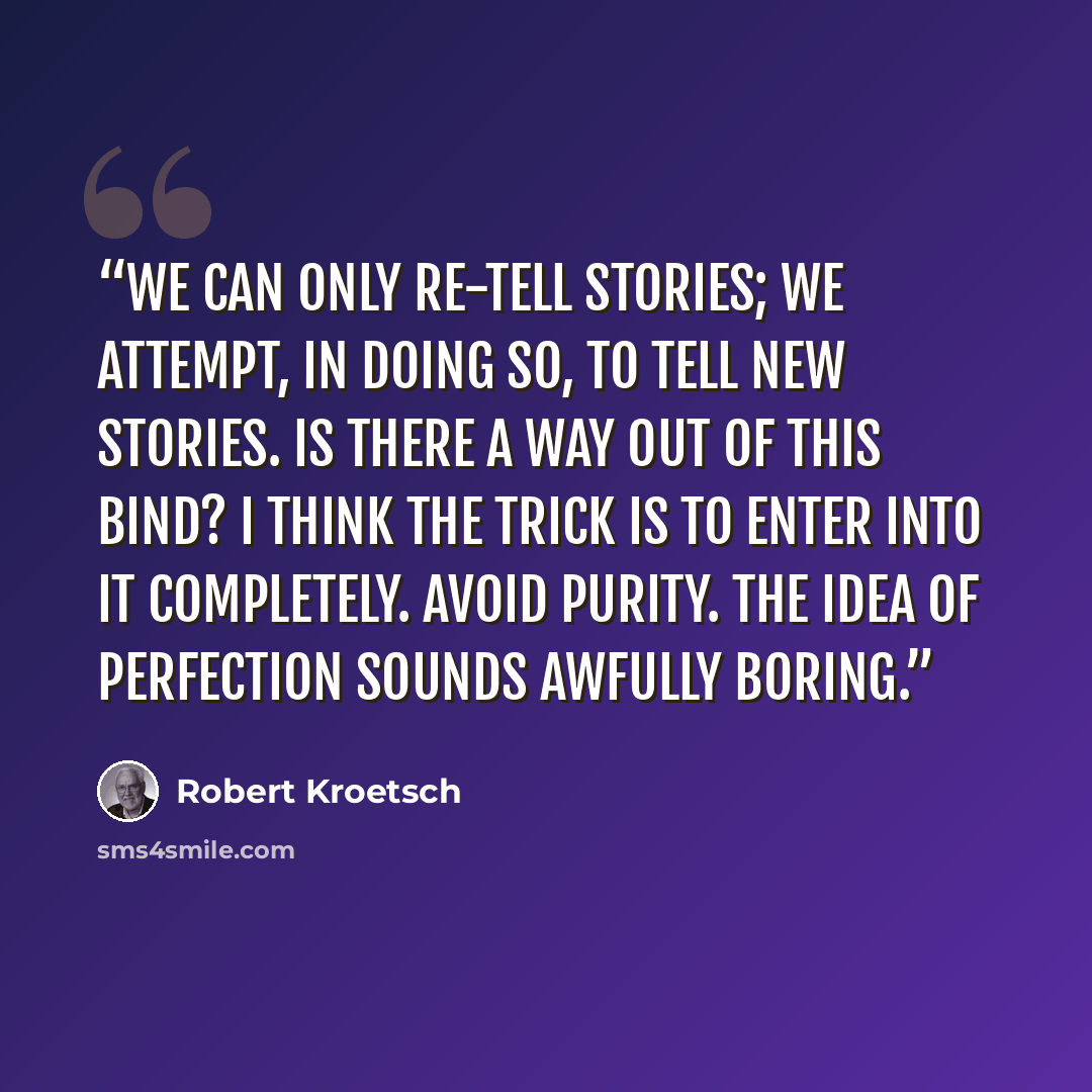 “We can only re-tell stories; we attempt, in doing so, to tell new stories. Is there a way out of this bind? I think the trick is to enter into it completely. Avoid purity. The idea of perfection sounds awfully boring.” quote by Robert Kroetsch