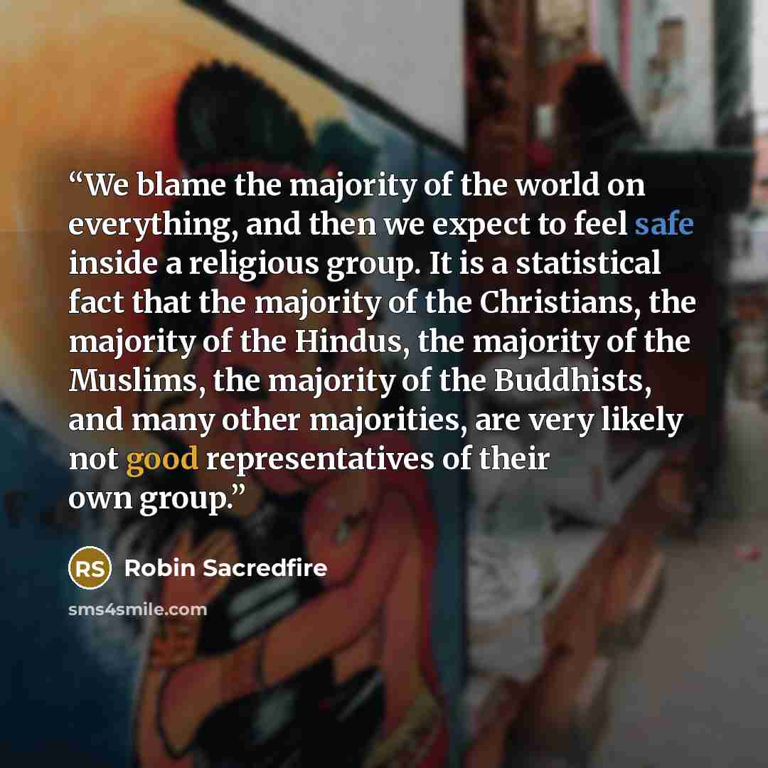 “We blame the majority of the world on everything, and then we expect to feel safe inside a religious group. It is a statistical fact that the majority of the Christians, the majority of the Hindus, the majority of the Muslims, the majority of the Buddhists, and many other majorities, are very…” quote by Robin Sacredfire