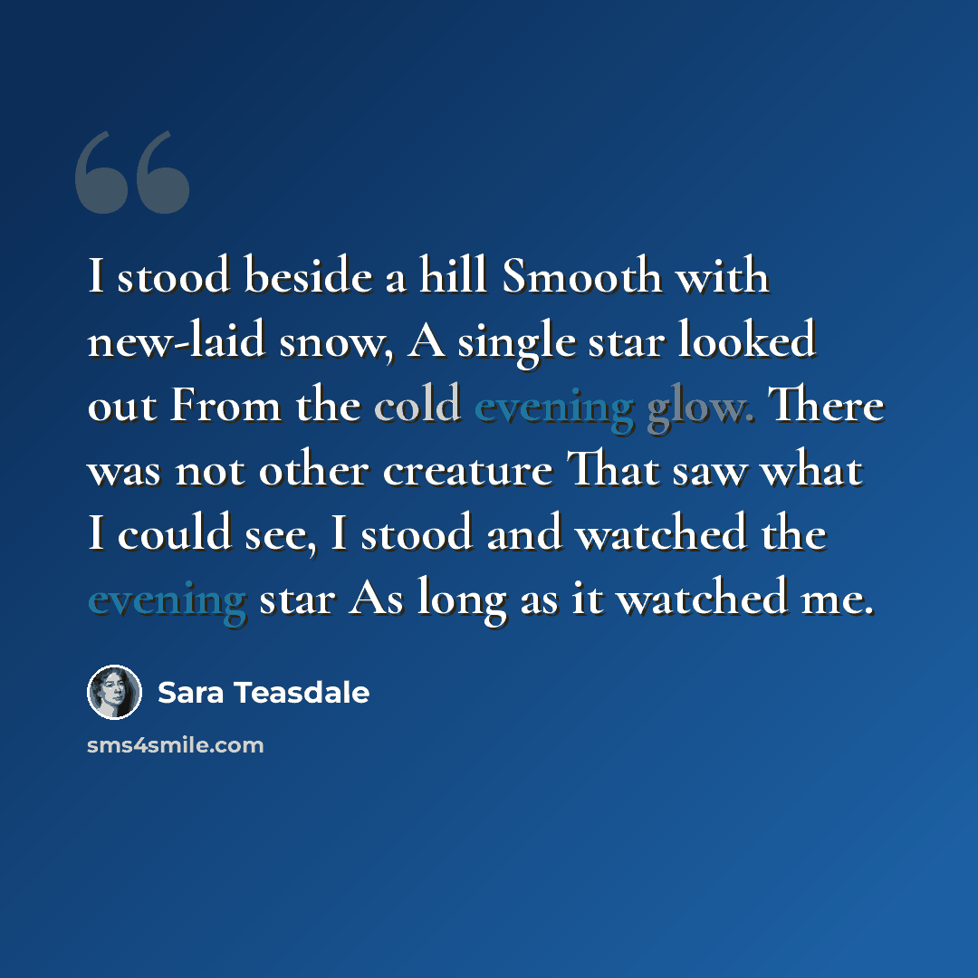 “I stood beside a hill Smooth with new-laid snow, A single star looked out From the cold evening glow. There was not other creature That saw what I could see, I stood and watched the evening star As long as it watched me.” quote by Sara Teasdale
