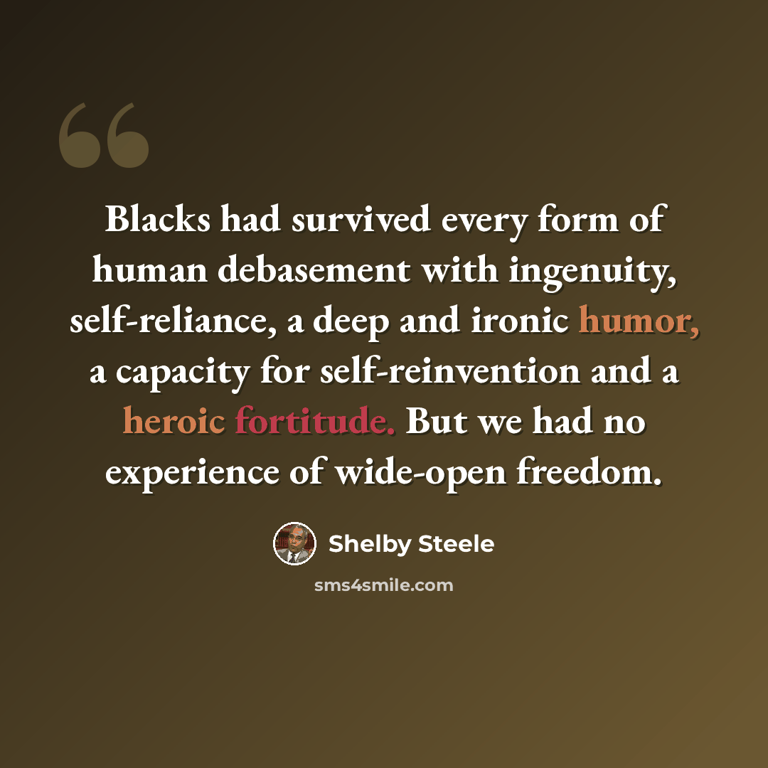 “Blacks had survived every form of human debasement with ingenuity, self-reliance, a deep and ironic humor, a capacity for self-reinvention and a heroic fortitude. But we had no experience of wide-open freedom.” quote by Shelby Steele