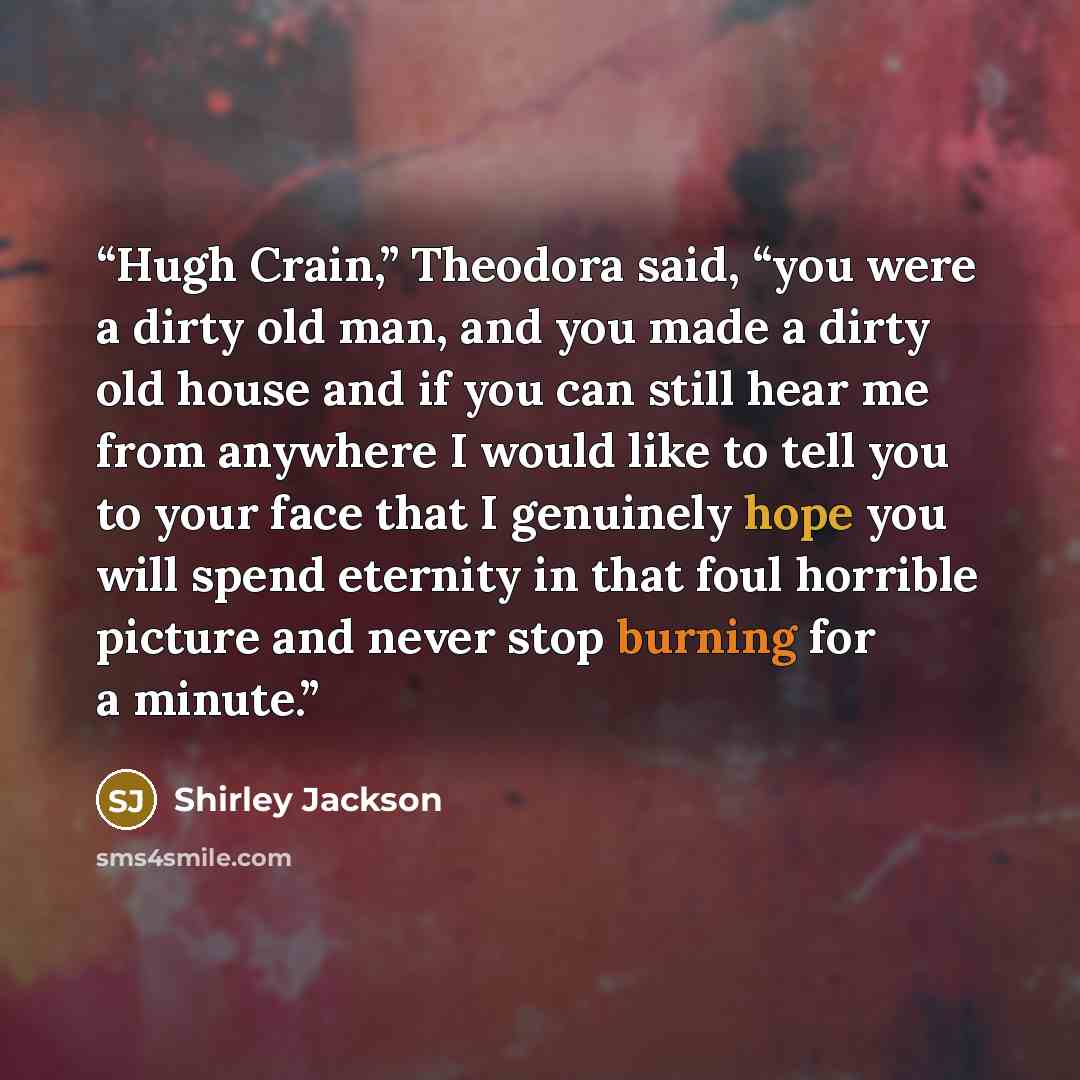 “Hugh Crain,” Theodora said, “you were a dirty old man, and you made a dirty old house and if you can still hear me from anywhere I would like to tell you to your face that I genuinely hope you will spend eternity in that foul horrible picture and never stop burning for a minute.” quote by Shirley Jackson