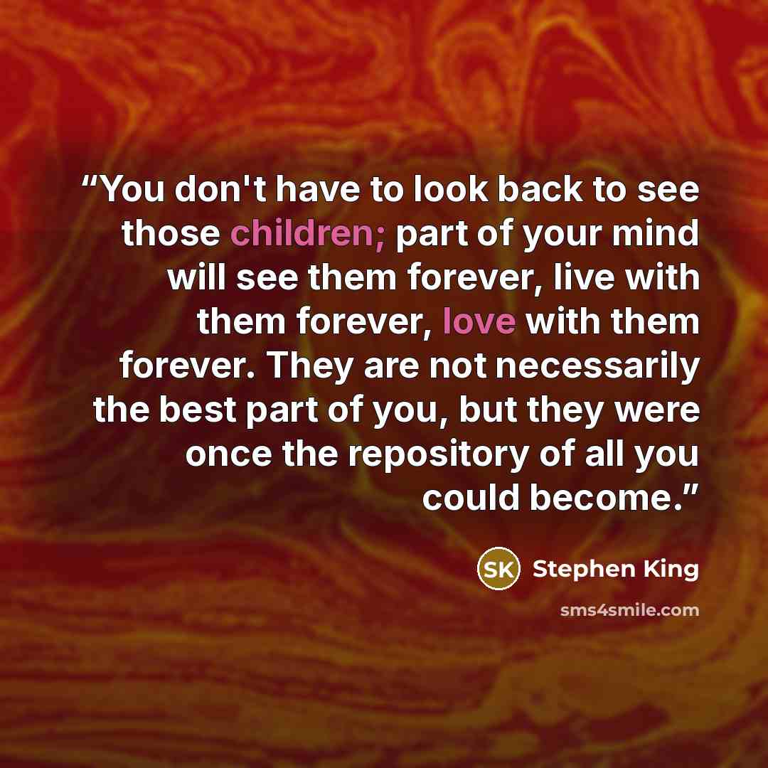 “You don't have to look back to see those children; part of your mind will see them forever, live with them forever, love with them forever. They are not necessarily the best part of you, but they were once the repository of all you could become.” quote by Stephen King
