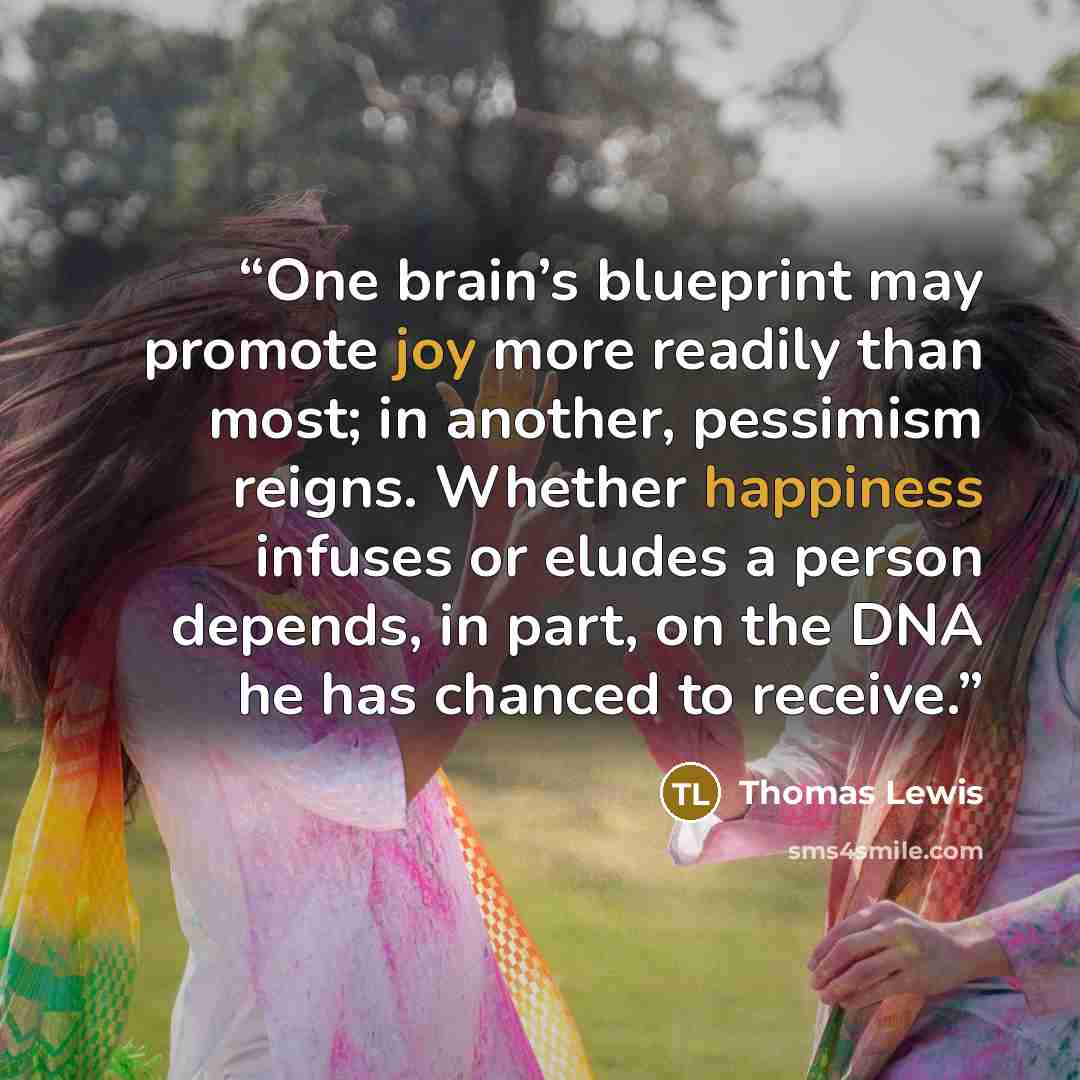 “One brain’s blueprint may promote joy more readily than most; in another, pessimism reigns. Whether happiness infuses or eludes a person depends, in part, on the DNA he has chanced to receive.” quote by Thomas Lewis