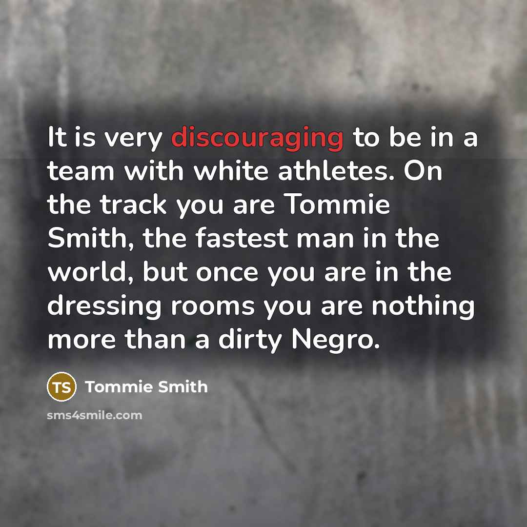 “It is very discouraging to be in a team with white athletes. On the track you are Tommie Smith, the fastest man in the world, but once you are in the dressing rooms you are nothing more than a dirty Negro.” quote by Tommie Smith