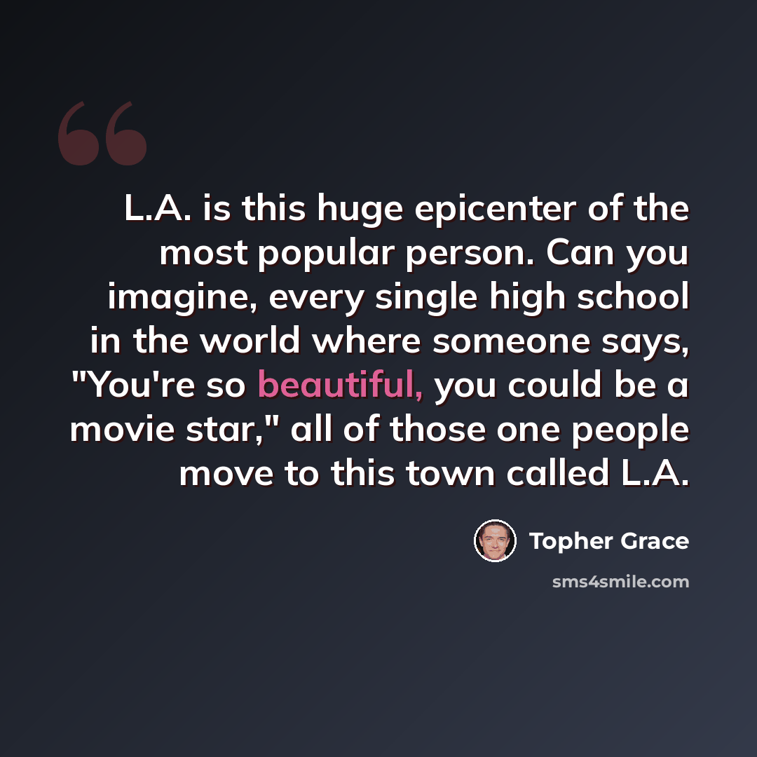 “L.A. is this huge epicenter of the most popular person. Can you imagine, every single high school in the world where someone says, "You're so beautiful, you could be a movie star," all of those one people move to this town called L.A.” quote by Topher Grace