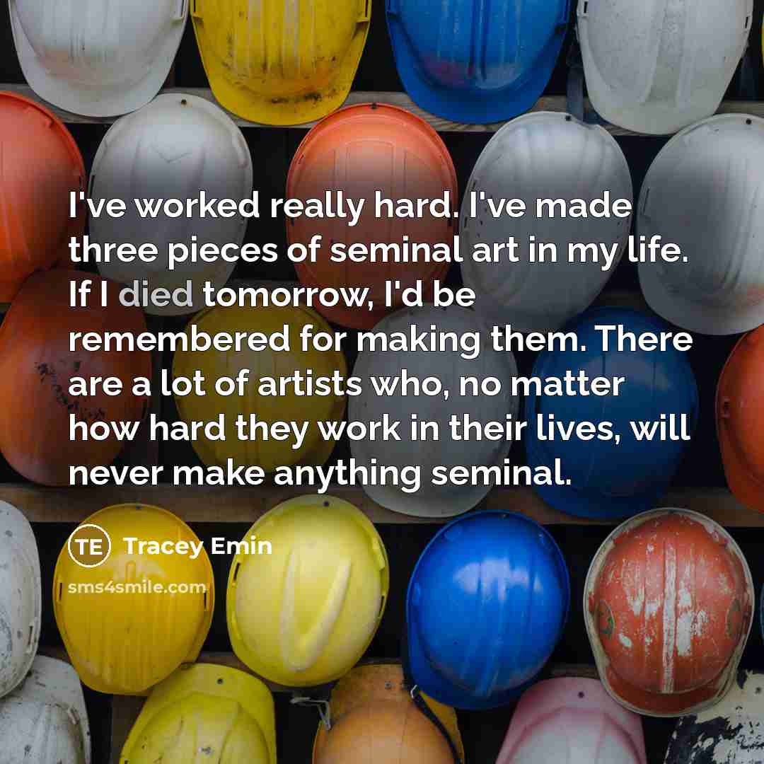 “I've worked really hard. I've made three pieces of seminal art in my life. If I died tomorrow, I'd be remembered for making them. There are a lot of artists who, no matter how hard they work in their lives, will never make anything seminal.” quote by Tracey Emin