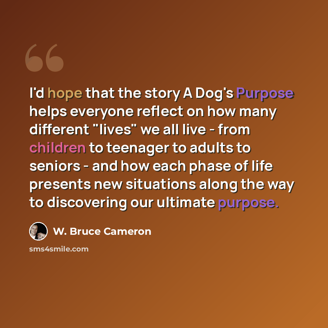“I'd hope that the story A Dog's Purpose helps everyone reflect on how many different "lives" we all live - from children to teenager to adults to seniors - and how each phase of life presents new situations along the way to discovering our ultimate purpose.” quote by W. Bruce Cameron