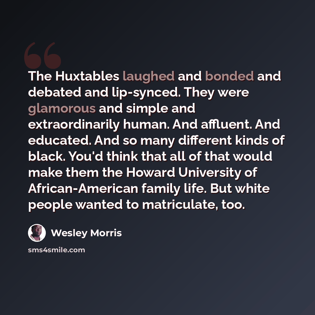 “The Huxtables laughed and bonded and debated and lip-synced. They were glamorous and simple and extraordinarily human. And affluent. And educated. And so many different kinds of black. You'd think that all of that would make them the Howard University of African-American family life. But white…” quote by Wesley Morris