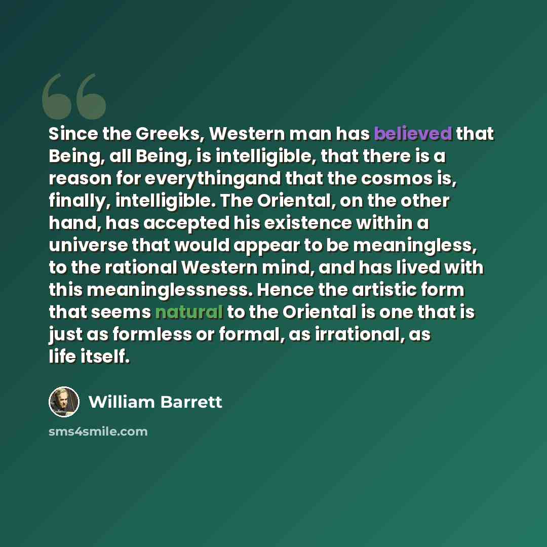 “Since the Greeks, Western man has believed that Being, all Being, is intelligible, that there is a reason for everythingand that the cosmos is, finally, intelligible. The Oriental, on the other hand, has accepted his existence within a universe that would appear to be meaningless, to the rational…” quote by William Barrett