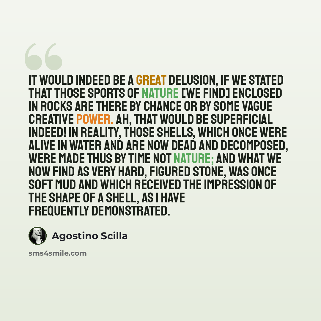 “It would indeed be a great delusion, if we stated that those sports of Nature [we find] enclosed in rocks are there by chance or by some vague creative power. Ah, that would be superficial indeed! In reality, those shells, which once were alive in water and are now dead and decomposed, were made…” quote by Agostino Scilla