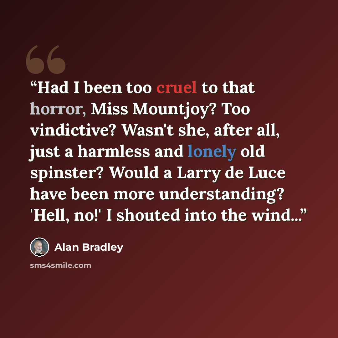 “Had I been too cruel to that horror, Miss Mountjoy? Too vindictive? Wasn't she, after all, just a harmless and lonely old spinster? Would a Larry de Luce have been more understanding? 'Hell, no!' I shouted into the wind...” quote by Alan Bradley