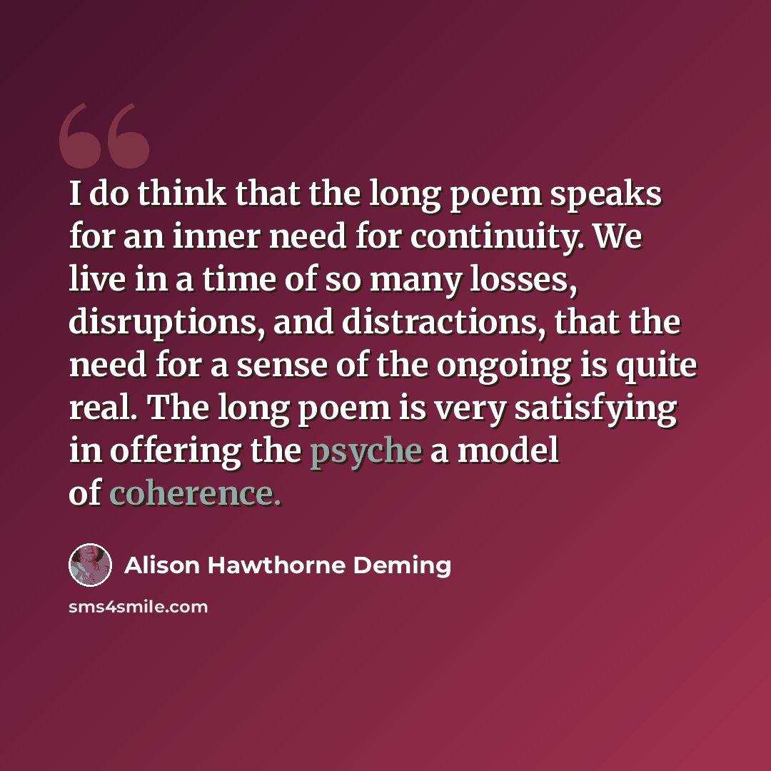 “I do think that the long poem speaks for an inner need for continuity. We live in a time of so many losses, disruptions, and distractions, that the need for a sense of the ongoing is quite real. The long poem is very satisfying in offering the psyche a model of coherence.” quote by Alison Hawthorne Deming