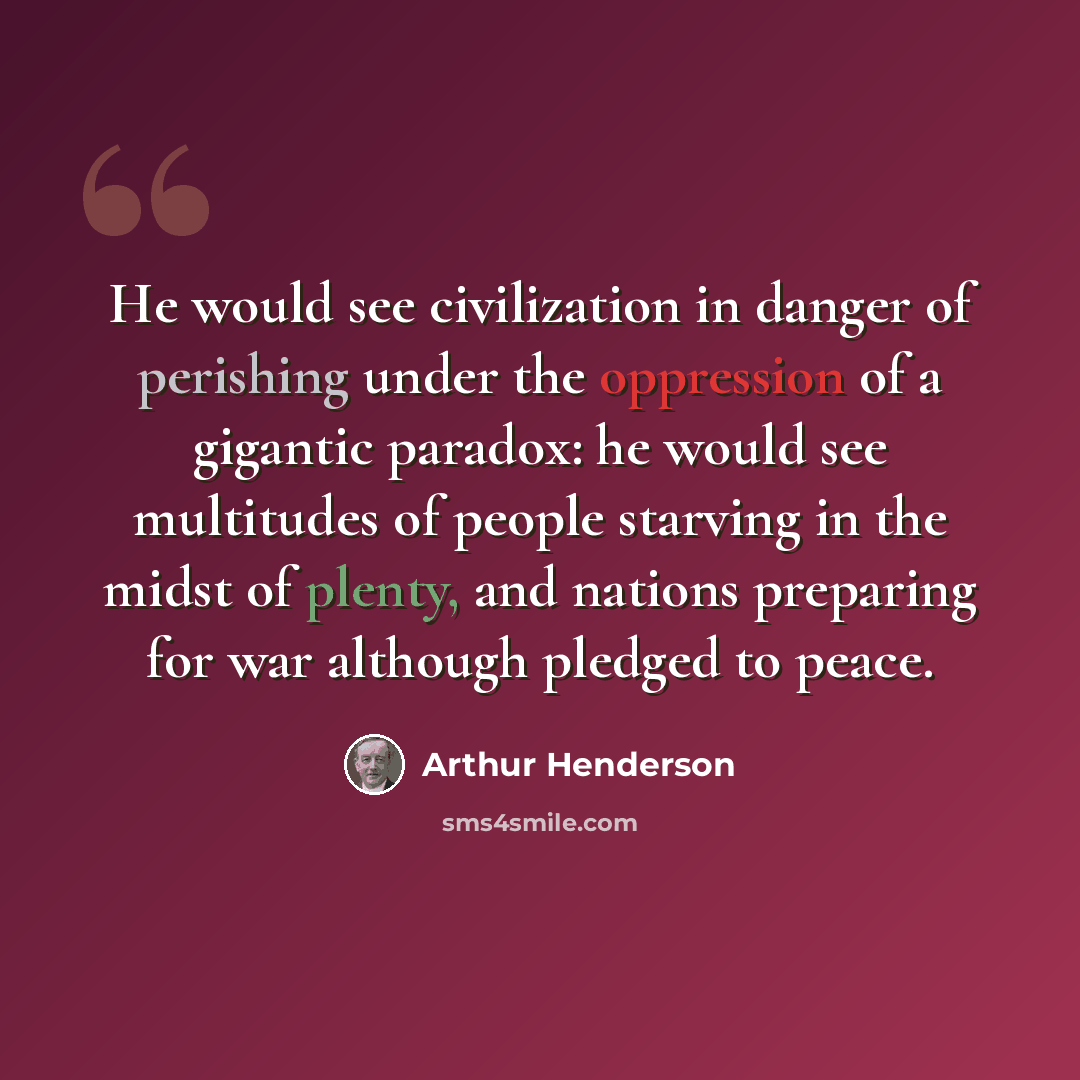 “He would see civilization in danger of perishing under the oppression of a gigantic paradox: he would see multitudes of people starving in the midst of plenty, and nations preparing for war although pledged to peace.” quote by Arthur Henderson