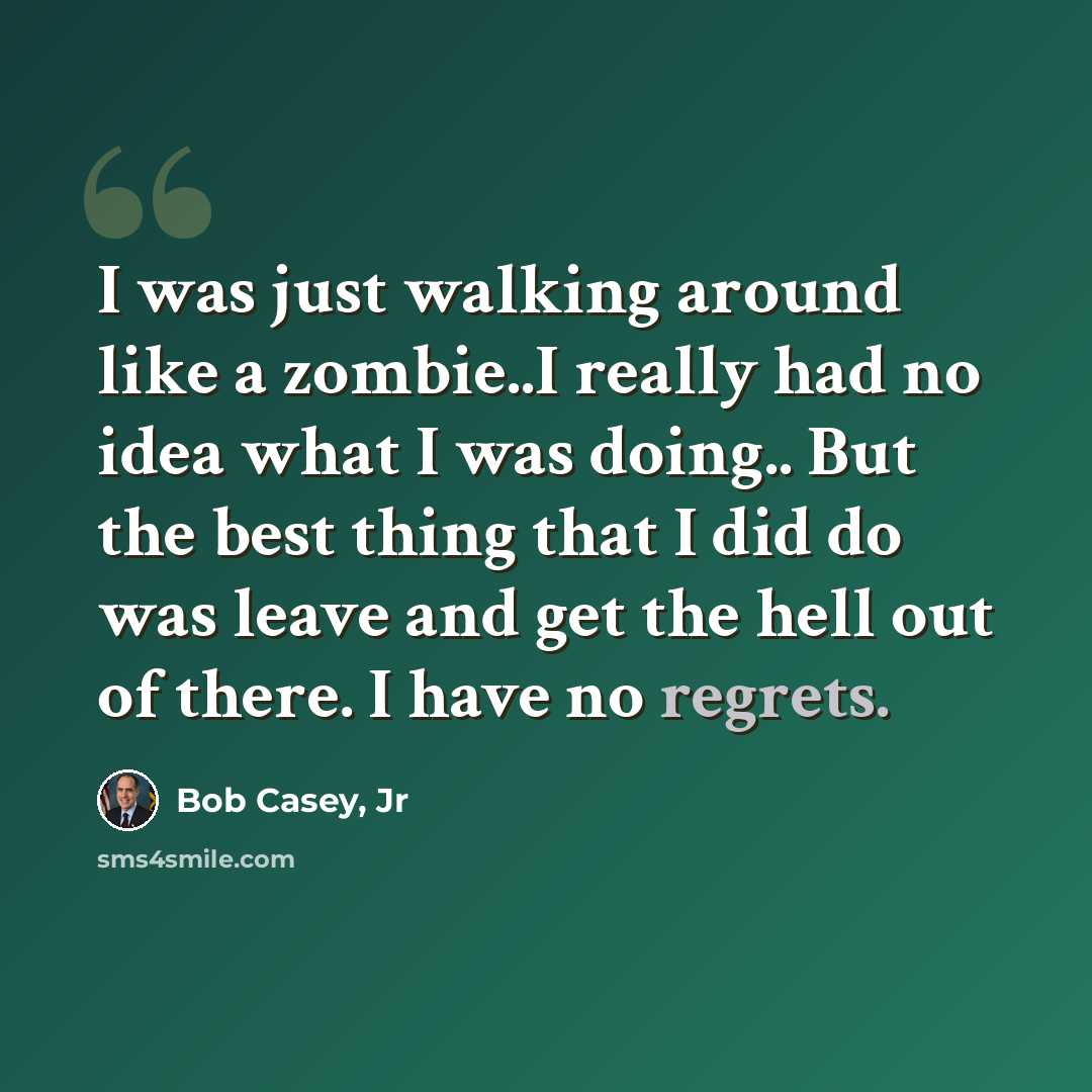 “I was just walking around like a zombie..I really had no idea what I was doing.. But the best thing that I did do was leave and get the hell out of there. I have no regrets.” quote by Bob Casey, Jr