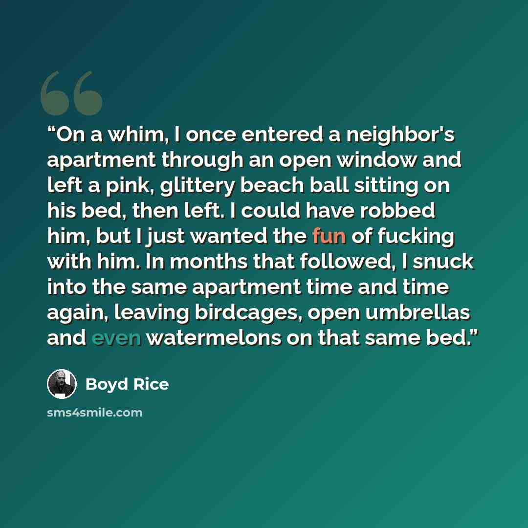 “On a whim, I once entered a neighbor's apartment through an open window and left a pink, glittery beach ball sitting on his bed, then left. I could have robbed him, but I just wanted the fun of fucking with him. In months that followed, I snuck into the same apartment time and time again, leaving…” quote by Boyd Rice
