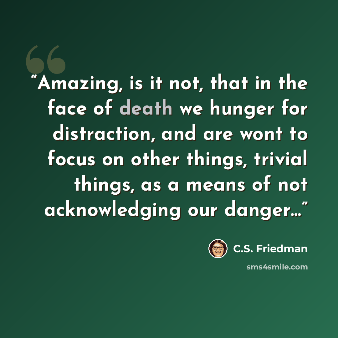 “Amazing, is it not, that in the face of death we hunger for distraction, and are wont to focus on other things, trivial things, as a means of not acknowledging our danger…” quote by C.S. Friedman