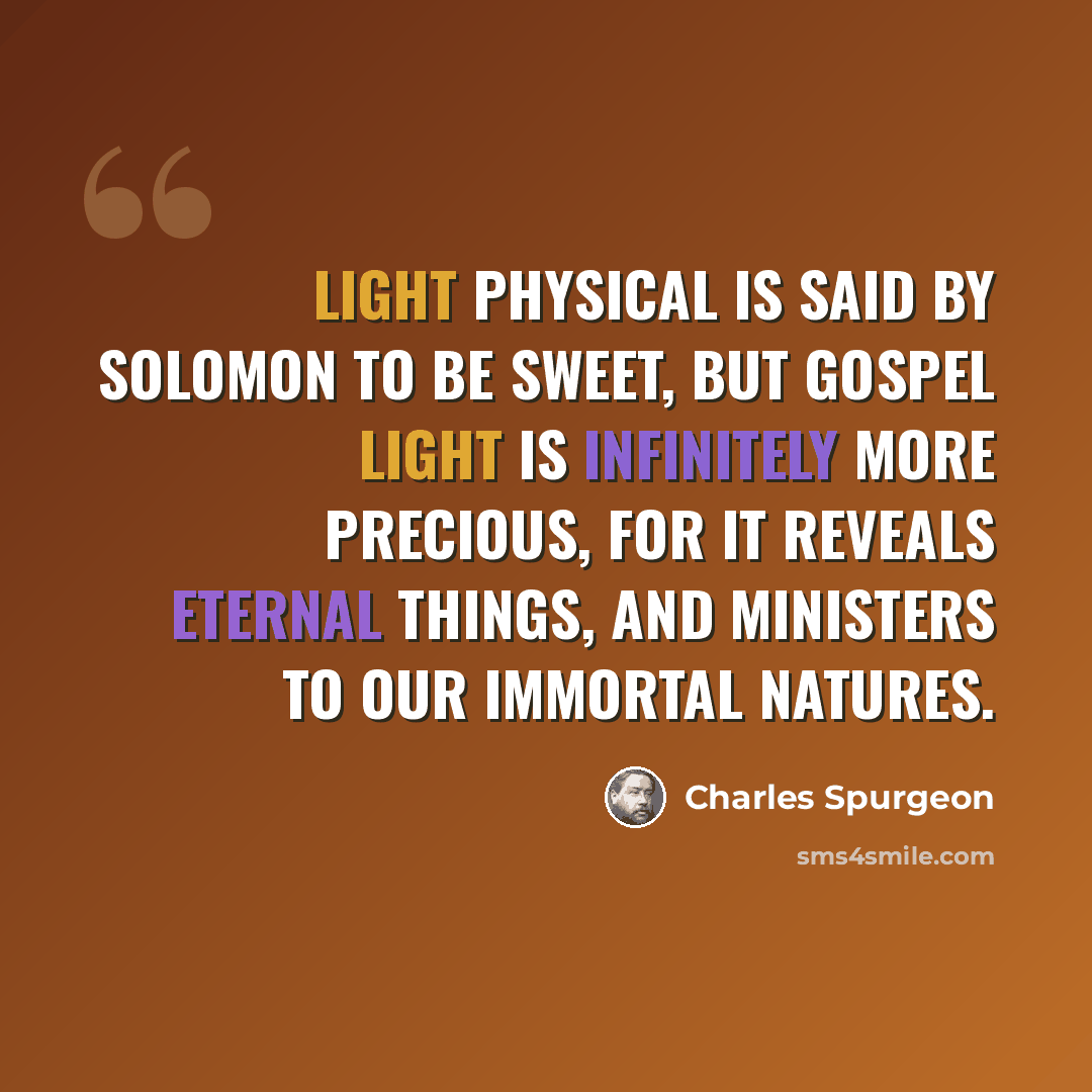 “Light physical is said by Solomon to be sweet, but gospel light is infinitely more precious, for it reveals eternal things, and ministers to our immortal natures.” quote by Charles Spurgeon