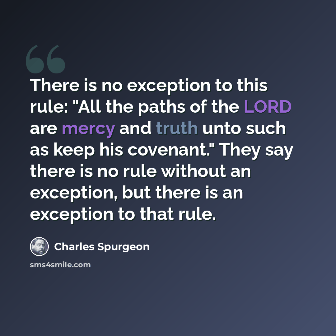 “There is no exception to this rule: "All the paths of the LORD are mercy and truth unto such as keep his covenant." They say there is no rule without an exception, but there is an exception to that rule.” quote by Charles Spurgeon