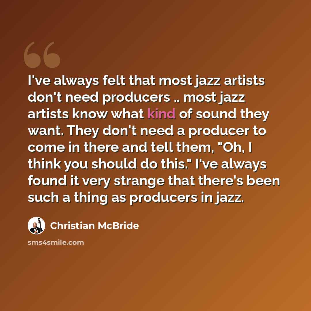 “I've always felt that most jazz artists don't need producers .. most jazz artists know what kind of sound they want. They don't need a producer to come in there and tell them, "Oh, I think you should do this." I've always found it very strange that there's been such a thing as producers in jazz.” quote by Christian McBride