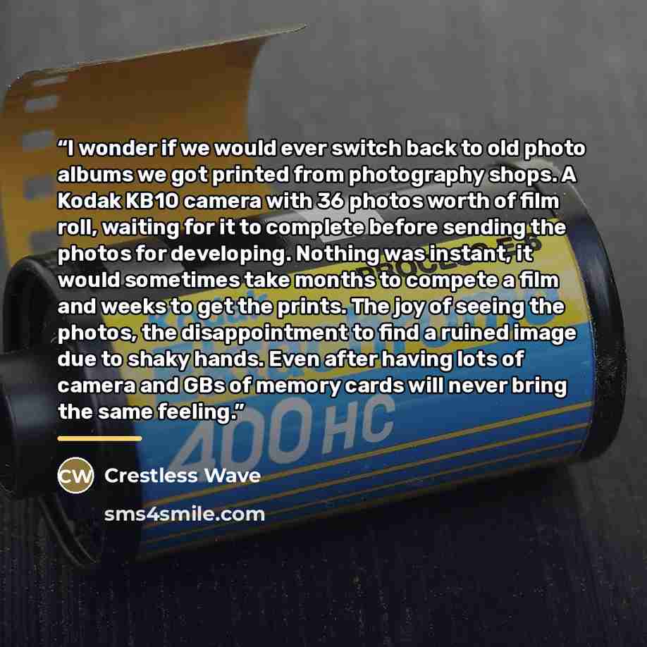 “I wonder if we would ever switch back to old photo albums we got printed from photography shops. A Kodak KB10 camera with 36 photos worth of film roll, waiting for it to complete before sending the photos for developing. Nothing was instant, it would sometimes take months to compete a film and…” quote by Crestless Wave