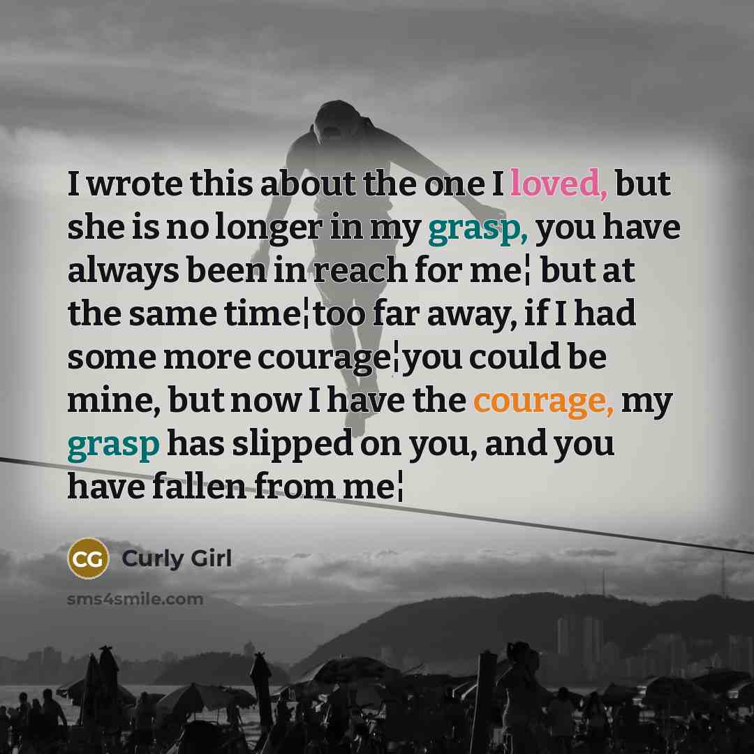 “I wrote this about the one I loved, but she is no longer in my grasp, you have always been in reach for me¦ but at the same time¦too far away, if I had some more courage¦you could be mine, but now I have the courage, my grasp has slipped on you, and you have fallen from me¦” quote by Curly Girl