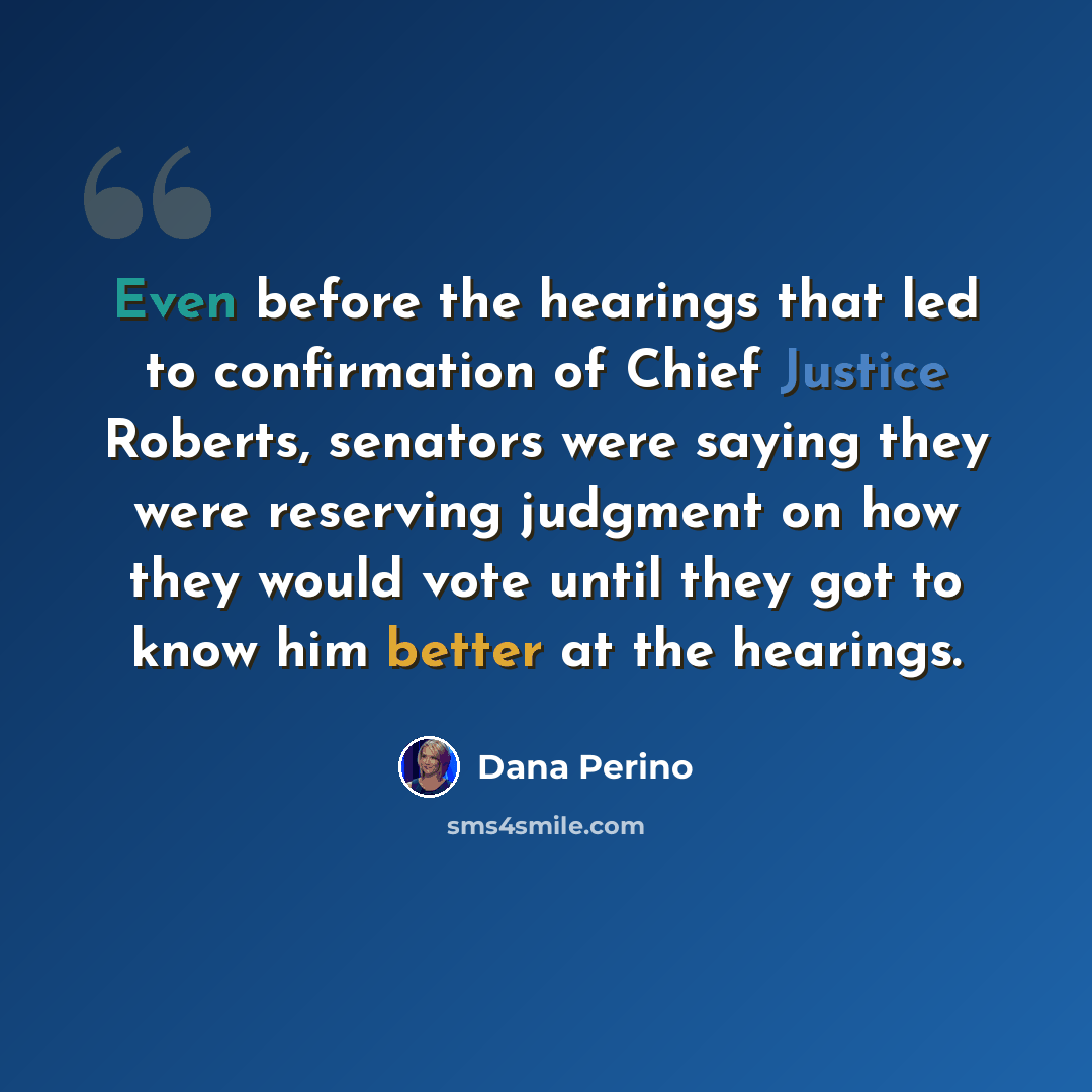 “Even before the hearings that led to confirmation of Chief Justice Roberts, senators were saying they were reserving judgment on how they would vote until they got to know him better at the hearings.” quote by Dana Perino